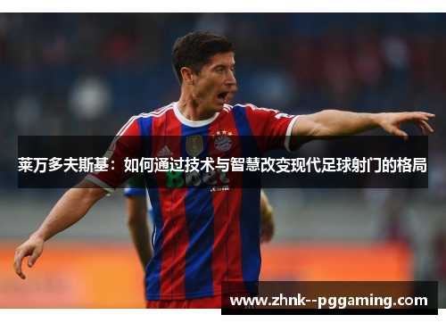 莱万多夫斯基:如何通过技术与智慧改变现代足球射门的格局 莱万多夫斯基:如何通过技术与智慧改变现代足球射门的格局