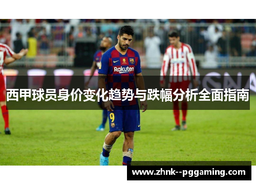 西甲球员身价变化趋势与跌幅分析全面指南 西甲球员身价变化趋势与跌幅分析全面指南