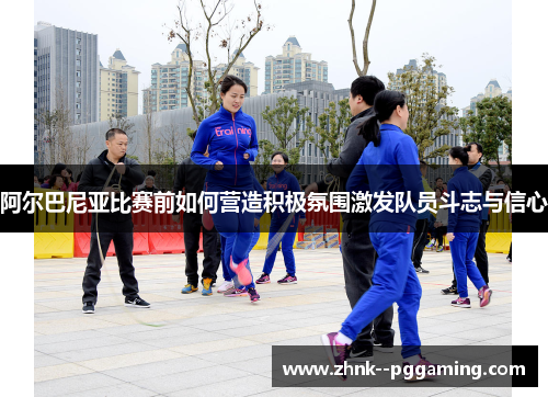 阿尔巴尼亚比赛前如何营造积极氛围激发队员斗志与信心 阿尔巴尼亚比赛前如何营造积极氛围激发队员斗志与信心