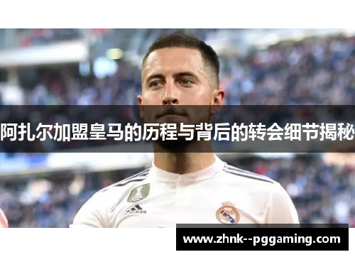 阿扎尔加盟皇马的历程与背后的转会细节揭秘 阿扎尔加盟皇马的历程与背后的转会细节揭秘