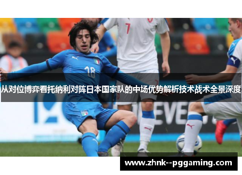 从对位博弈看托纳利对阵日本国家队的中场优势解析技术战术全景深度 从对位博弈看托纳利对阵日本国家队的中场优势解析技术战术全景深度