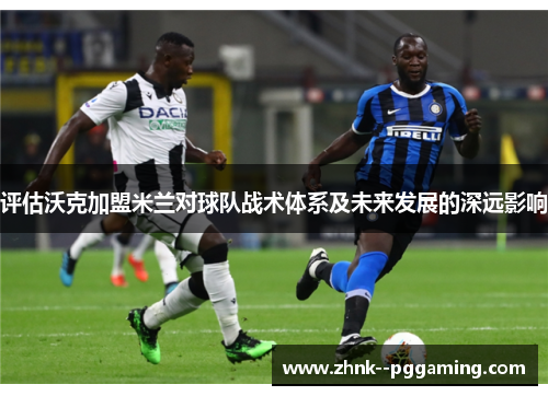 评估沃克加盟米兰对球队战术体系及未来发展的深远影响 评估沃克加盟米兰对球队战术体系及未来发展的深远影响