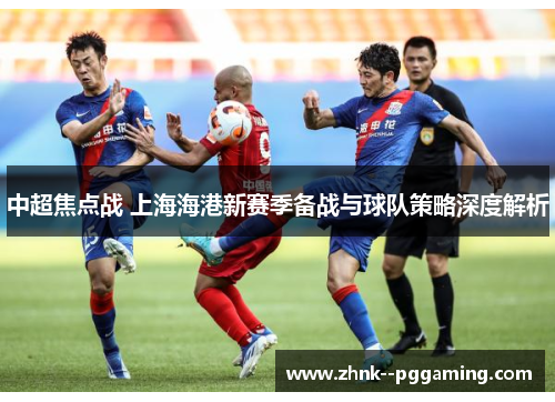 中超焦点战 上海海港新赛季备战与球队策略深度解析
