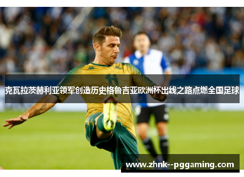 克瓦拉茨赫利亚领军创造历史格鲁吉亚欧洲杯出线之路点燃全国足球 克瓦拉茨赫利亚领军创造历史格鲁吉亚欧洲杯出线之路点燃全国足球