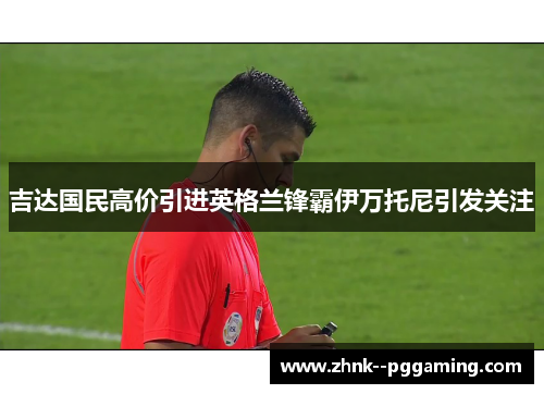 吉达国民高价引进英格兰锋霸伊万托尼引发关注 吉达国民高价引进英格兰锋霸伊万托尼引发关注