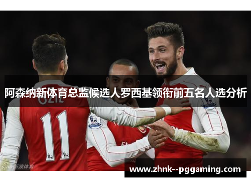 阿森纳新体育总监候选人罗西基领衔前五名人选分析