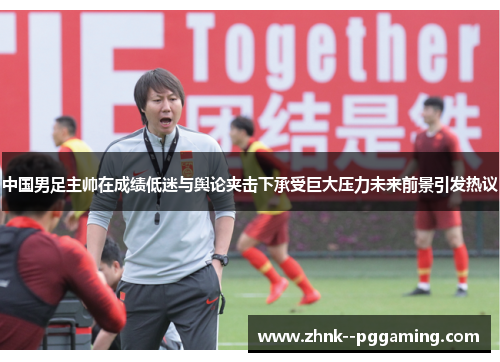 中国男足主帅在成绩低迷与舆论夹击下承受巨大压力未来前景引发热议 中国男足主帅在成绩低迷与舆论夹击下承受巨大压力未来前景引发热议