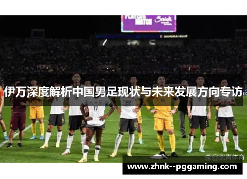 伊万深度解析中国男足现状与未来发展方向专访 伊万深度解析中国男足现状与未来发展方向专访