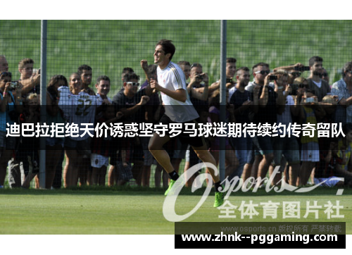 迪巴拉拒绝天价诱惑坚守罗马球迷期待续约传奇留队