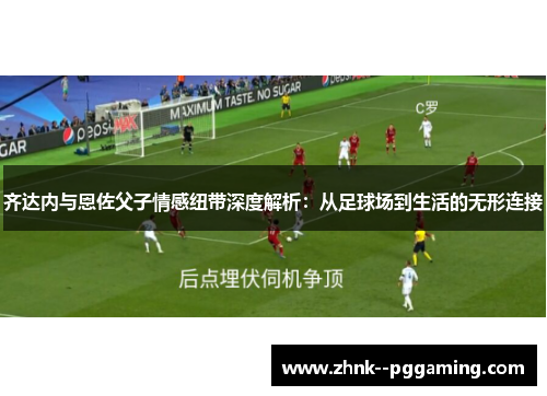 齐达内与恩佐父子情感纽带深度解析：从足球场到生活的无形连接